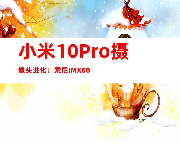 小米10 Pro摄像头进化：索尼IMX689引领旗舰影像